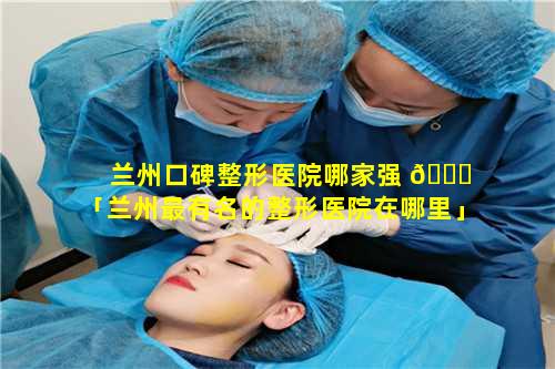 兰州口碑整形医院哪家强 🐅 「兰州最有名的整形医院在哪里」